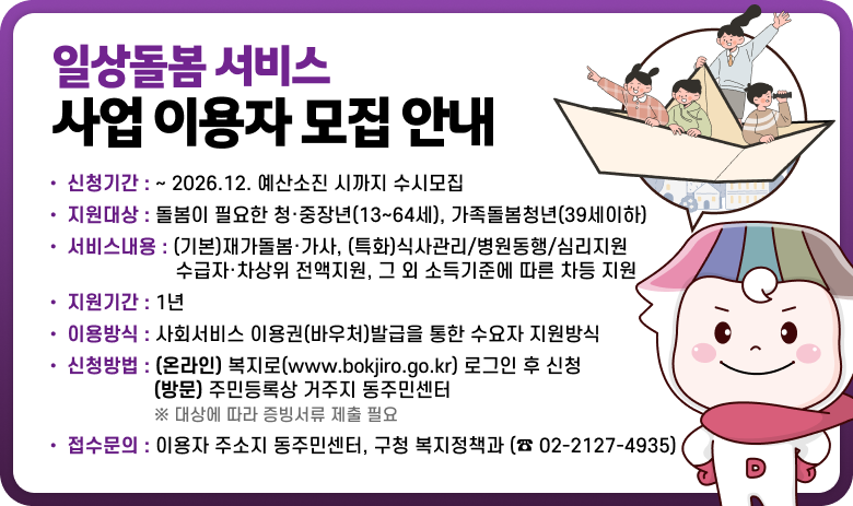 ○ 신청기간 : ~ 2026.12. 예산소진 시까지 수시모집
○ 지원대상 : 돌봄이 필요한 청·중장년(13~64세), 가족돌봄청년(39세이하)
○ 서비스내용 : (기본)재가돌봄·가사, (특화)식사관리/병원동행/심리지원
수급자·차상위 전액지원, 그 외 소득기준에 따른 차등 지원
○ 지원기간 : 1년
○ 이용방식 : 사회서비스 이용권(바우처)발급을 통한 수요자 지원방식
○ 신청방법 : (온라인) 복지로(www.bokjiro.go.kr)로그인 후 신청
(방문) 주민등록상 거주지 동주민센터
※ 대상에 따라 증빙서류 제출 필요
○ 접수문의 : 이용자 주소지 동주민센터, 구청 복지정책과(☎ 02-2127-4935)