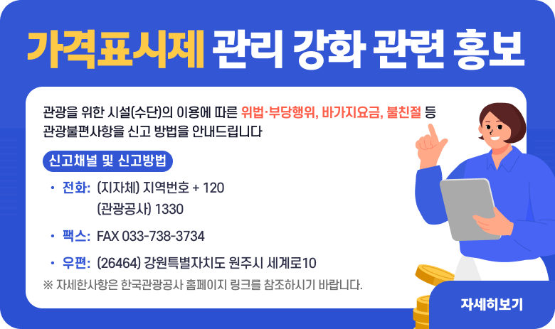 가격표시제 관리 강화 관련 홍보

관광을 위한 시설(수단)의 이용에 따른 위법·부당행위, 바가지요금, 불친절 등 관광불편사항을 신고 방법을 안내드립니다
신고채널 및 신고방법
- 전화: (지자체) 지역번호  + 120
         (관광공사) 1330
- 팩스 : FAX 033-738-3734
- 우편 : (26464) 강원특별자치도 원주시 세계로10
 
※ 자세한사항은 한국관광공사 홈페이지 링크를 참조하시기 바랍니다.

"자세히보기"