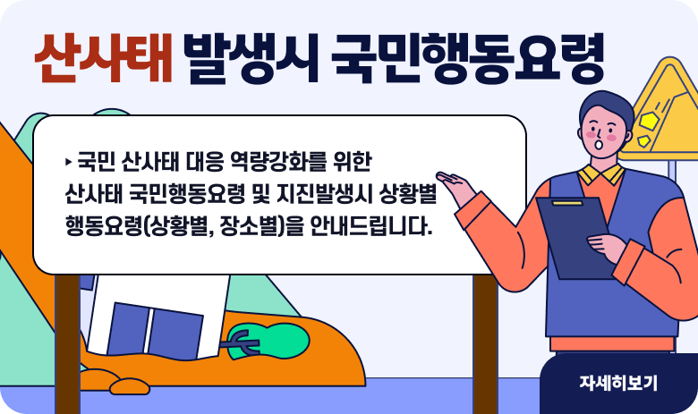 <<산사태 발생시 국민행동요령>>
‣ 국민 산사태 대응 역량강화를 위한 산사태 국민행동요령 및 지진발생시 상황별 행동요령(상황별, 장소별)을 안내드립니다.

"자세히보기"