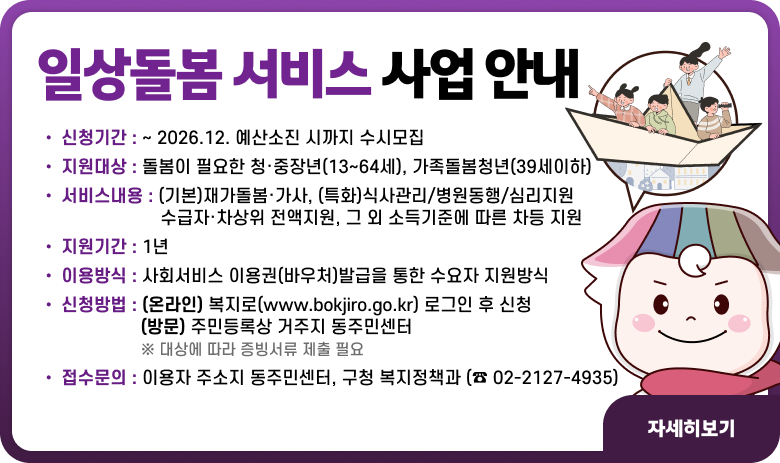 ○ 신청기간 : ~ 2026.12. 예산소진 시까지 수시모집
○ 지원대상 : 돌봄이 필요한 청·중장년(13~64세), 가족돌봄청년(39세이하)
○ 서비스내용 : (기본)재가돌봄·가사, (특화)식사관리/병원동행/심리지원
수급자·차상위 전액지원, 그 외 소득기준에 따른 차등 지원
○ 지원기간 : 1년
○ 이용방식 : 사회서비스 이용권(바우처)발급을 통한 수요자 지원방식
○ 신청방법 : (온라인) 복지로(www.bokjiro.go.kr)로그인 후 신청
(방문) 주민등록상 거주지 동주민센터
※ 대상에 따라 증빙서류 제출 필요
○ 접수문의 : 이용자 주소지 동주민센터, 구청 복지정책과(☎ 02-2127-4935)