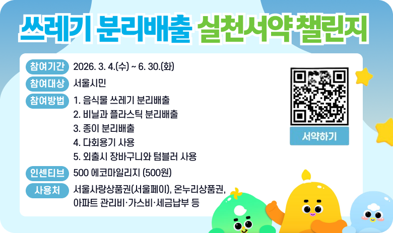 쓰레기 분리배출 실천서약 챌린지
 참여기간 : 2026. 2. 9.(월) ~ 4. 30.(목)
 참여대상 : 서울시민
 참여방법 : 1. 음식물 쓰레기 분리배출
2. 비닐과 플라스틱 분리배출
3. 종이 분리배출
4. 다회용기 사용
5. 외출시 장바구니와 텀블러 사용
인센티브 : 500 에코마일리지 (500원)
사용처 : 서울사랑상품권(서울페이), 온누리상품권, 아파트 관리비·가스비·세금납부 등