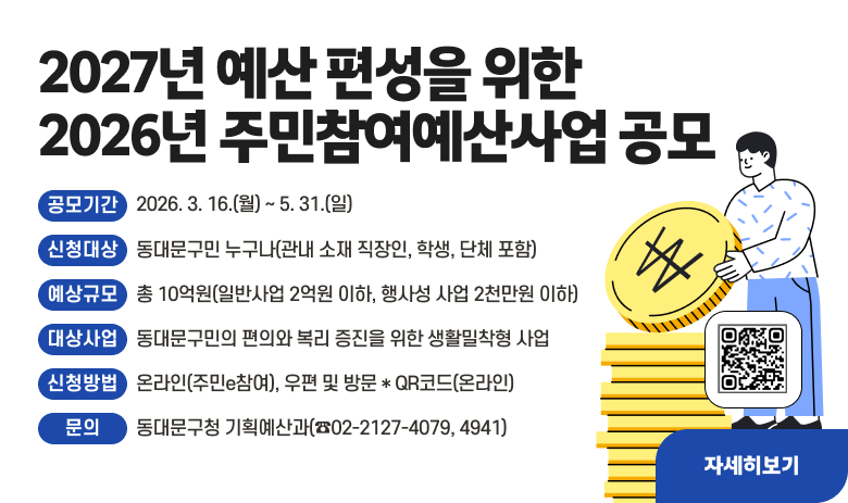 ○ 2027년 예산 편성을 위한 2026년 주민참여예산사업 공모
- 공모기간 : 2026. 3. 16.(월) ~ 5. 31.(일)
- 신청대상 : 동대문구민 누구나(관내 소재 직장인, 학생, 단체 포함)
- 예산규모 : 총 10억원(일반사업 2억원 이하, 행사성 사업 2천만원 이하)
- 대상사업 : 동대문구민의 편의와 복리 증진을 위한 생활밀착형 사업
- 신청방법 : 온라인(주민e참여), 우편 및 방문 * QR코드(온라인)
- 문의 : 동대문구청 기획예산과(☎02-2127-4079, 4941)

"자세히보기"