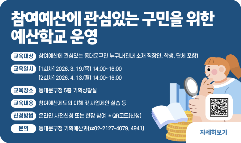 ○ 참여예산에 관심있는 구민을 위한 예산학교 운영
- 교육대상 : 참여예산에 관심있는 동대문구민 누구나(관내 소재 직장인, 학생, 단체 포함)
- 교육일시 : [1회차] 2026. 3. 19.(목) 14:00~16:00
[2회차] 2026. 4. 13.(월) 14:00~16:00
- 교육장소 : 동대문구청 5층 기획상황실
- 교육내용 : 참여예산제도의 이해 및 사업제안 실습 등
- 신청방법 : 온라인 사전신청 또는 현장 참여 * QR코드(신청)
- 문의 : 동대문구청 기획예산과(☎02-2127-4079, 4941)

"자세히보기"