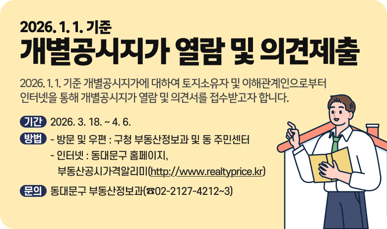 2026. 1. 1. 기준 개별공시지가 열람 및 의견제출
2026. 1. 1. 기준 개별공시지가에 대하여 토지소유자 및 이해관계인으로부터 인터넷을 통해 
개별공시지가 열람 및 의견서를 접수받고자 합니다.
    가. 기간 : 2026. 3. 18. ~ 4. 6.
    나. 방법
      1) 방문 및 우편 : 구청 부동산정보과 및 동 주민센터
      2) 인터넷 : 동대문구 홈페이지, 부동산공시가격알리미(http://www.realtyprice.kr)
    다. 문의 : 동대문구 부동산정보과(☎02-2127-4212~3)