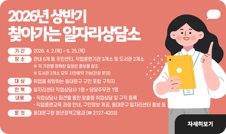 2026년 상반기 찾아가는 일자리상담소
1) 기 간 : 2026. 4. 2.(목) ~ 6. 25.(목)
2) 장 소 : 관내 6개 동 주민센터, 직업훈련기관 3개소 및 도서관 2개소
※ 각 기관별 정확한 일정은 홍보물 참조
※ 도서관 2개소 모두 사전예약 가능(전화 문의)
3) 대 상 : 취업을 희망하는 동대문구 구민 포함 구직자
4) 인 력 : 일자리센터 직업상담사 1명 + 담당주무관 1명
5) 내 용
- 직업상담사 파견을 통한 맞춤형 취업상담 및 구직 등록
- 직업훈련교육 과정 안내, 구인정보 제공, 동대문구 일자리센터 홍보 등
6) 문 의 : 동대문구청 청년정책고용과 (☎ 2127-4203)

"자세히 보기"