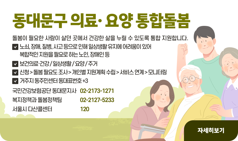 동대문구 의료· 요양 통합돌봄
돌봄이 필요한 사람이 살던 곳에서 건강한 삶을 누릴 수 있도록 통합 지원합니다.
1) 노쇠, 장애, 질병, 사고 등으로 인해 일상생활 유지에 어려움이 있어 복합적인 지원을 필요로 하는 노인, 장애인 등
2) 보건의료·건강 / 일상생활 / 요양 / 주거
3) 신청 > 돌봄 필요도 조사 > 개인별 지원계획 수립 > 서비스 연계 > 모니터링
4) 거주지 동주민센터 동대표번호 +3
국민건강보험공단 동대문지사 02-2173-1271
복지정책과 돌봄정책팀 02-2127-5233
서욼디 다산콜센터 120

"자세히보기"