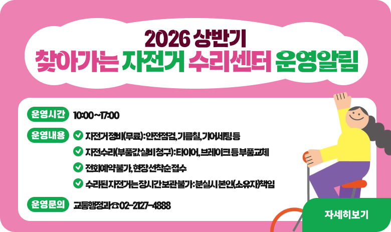 2026 상반기 「찾아가는 자전거 수리센터」운영 알림

- 운영시간 : 10:00 ~17:00
- 운영내용
○ 자전거 정비(무료) : 안전점검, 기름칠, 기어세팅 등
○ 자전수리(부품값 실비 청구) : 타이어, 브레이크 등 부품교체
○ 전화예약 불가, 현장 선착순 접수
○ 수리된 자전거는 장시간 보관 불가 : 분실시 본인(소유자)책임
- 운영문의 : 교통행정과 ☎ 02-2127-4888

"자세히보기"