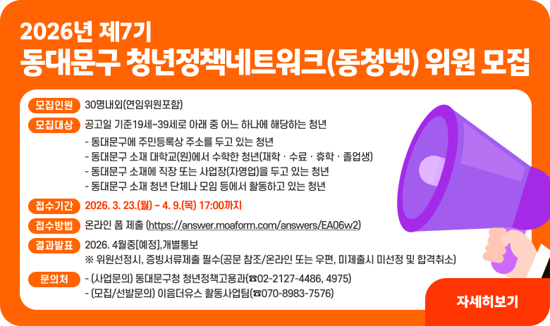 2026년 제7기 동대문구 청년정책네트워크(동청넷) 위원 모집

1. 모집개요
○ 모집인원: 30명내외(연임위원포함)
○ 모집대상: 공고일 기준19세~39세로 아래 중 어느 하나에 해당하는 청년
- 동대문구에 주민등록상 주소를 두고 있는 청년
- 동대문구 소재 대학교(원)에서 수학한 청년(재학ㆍ수료ㆍ휴학ㆍ졸업생)
- 동대문구 소재에 직장 또는 사업장(자영업)을 두고 있는 청년
- 동대문구 소재 청년 단체나 모임 등에서 활동하고 있는 청년

2. 신청접수 및 발표
○ 접수기간: 2026. 3. 23.(월) ~ 4. 9.(목) 17:00까지
○ 접수방법: 온라인 폼 제출
(https://answer.moaform.com/answers/EA06w2)
○ 결과발표: 2026. 4월중[예정],개별통보
※ 위원선정시, 증빙서류제출 필수(공문 참조/온라인 또는 우편, 미제출시 미선정 및 합격취소)
○ 문의처
- (사업문의) 동대문구청 청년정책고용과(☎02-2127-4486, 4975)
- (모집/선발문의) 이음더유스 활동사업팀(☎070-8983-7576)
"자세히보기"