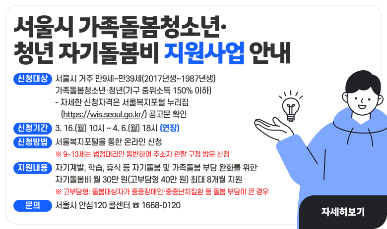 서울시 가족돌봄청소년·청년 자기돌봄비 지원사업 안내
▶ 신청대상 : 서울시 거주 만9세~만39세(2017년생~1987년생) 가족돌봄청소년·청년(가구 중위소득 150% 이하)
                 - 자세한 신청자격은 서울복지포털 누리집(https://wis.seoul.go.kr/) 공고문 확인
▶ 신청기간 : 3. 16.(월) 10시 ~ 4. 6.(월) 18시
▶ 신청방법 : 서울복지포털을 통한 온라인 신청 
                 ※ 9~13세는 법정대리인 동반하여 주소지 관할 구청 방문 신청
▶ 지원내용 : 자기계발, 학습, 휴식 등 자기돌봄 및 가족돌봄 부담 완화를 위한 
              자기돌봄비 월 30만 원(고부담형 40만 원) 최대 8개월 지원
             ※ 고부담형: 돌봄대상자가 중증장애인·중증난치질환 등 돌봄 부담이 큰 경우
▶ 문    의 : 서울시 안심120 콜센터 ☎ 1668-0120