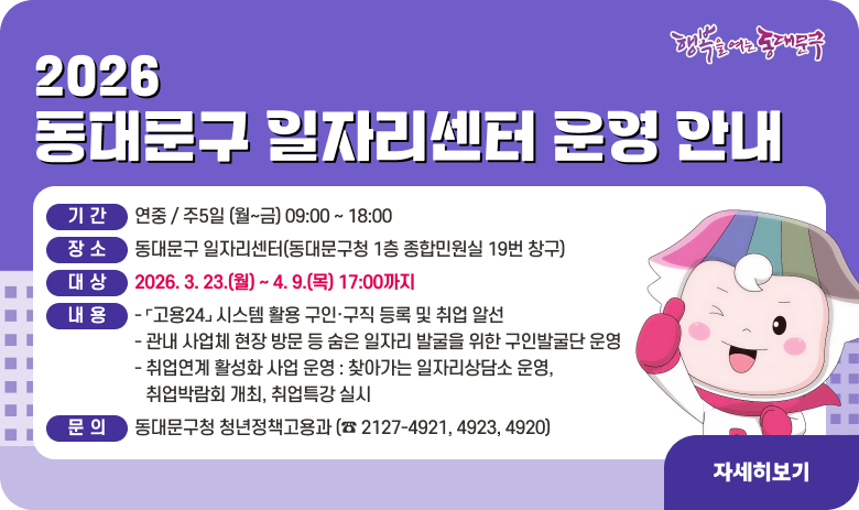 2026년 동대문구 일자리센터 운영 안내

❏  기 간 : 연중 / 주5일 (월~금) 09:00 ~ 18:00
 ❏  장 소 : 동대문구 일자리센터(동대문구청 1층 종합민원실 19번 창구)
 ❏  대 상 : 구직자 및 구인업체
 ❏  내 용 
   - ⌜고용24⌟ 시스템 활용 구인·구직 등록 및 취업 알선
   - 관내 사업체 현장 방문 등 숨은 일자리 발굴을 위한 구인발굴단 운영
   - 취업연계 활성화 사업 운영 : 찾아가는 일자리상담소 운영, 취업박람회 개최, 취업특강 실시
 ❏ 문 의 : 동대문구청 청년정책고용과 (☎ 2127-4921, 4923, 4920)
"자세히보기"