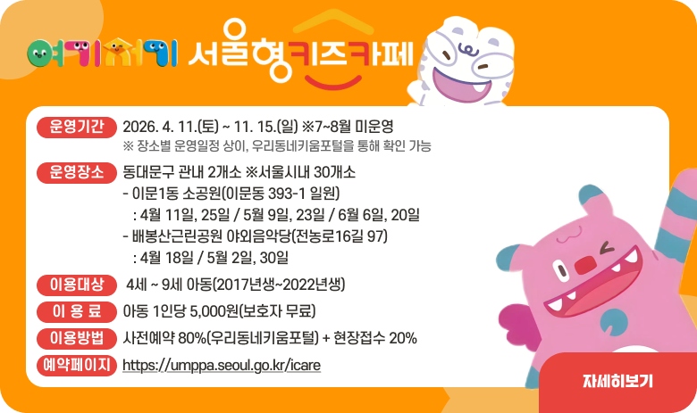 2026 여기저기 서울형 키즈카페

- 운영기간: 2026. 4. 11.(토) ~ 11. 15.(일) ※7~8월 미운영
※ 장소별 운영일정 상이, 우리동네키움포털을 통해 확인 가능
- 운영장소: 동대문구 관내 2개소 ※서울시내 30개소
·이문1동 소공원(이문동 393-1 일원): 4월 11일, 25일 / 5월 9일, 23일 / 6월 6일, 20일
·배봉산근린공원 야외음악당(전농로16길 97): 4월 18일 / 5월 2일, 30일
- 이용대상: 4세 ~ 9세 아동(2017년생~2022년생)
- 이 용 료: 아동 1인당 5,000원(보호자 무료)
- 이용방법: 사전예약 80%(우리동네키움포털) + 현장접수 20%
※ 예약페이지: https://umppa.seoul.go.kr/icare

자세히보기