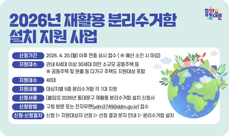 2026년 재활용 분리수거함 설치 지원 사업

○ 신청기간 : 2026. 4. 20.(월) 이후 연중 상시 접수 ( ※ 예산 소진 시 마감)
  ○ 지원대상 : 관내 6세대 이상 30세대 미만 소규모 공동주택 등
                ※ 공동주택 및 원룸 등 다가구 주택도 지원대상 포함
  ○ 지원대수 : 40대
  ○ 지원내용 : 대상지별 5종 분리수거함 각 1대 지원
  ○ 신청서류 : [붙임3] 2026년 동대문구 재활용 분리수거함 설치 신청서
  ○ 신청방법 : 구청 방문 또는 전자우편(ydm3749@ddm.go.kr) 접수 
  ○ 신청 및 설치절차: 신청 ▷ 지원대상자 선정 ▷ 선정 결과 문자 안내 ▷ 분리수거함 설치