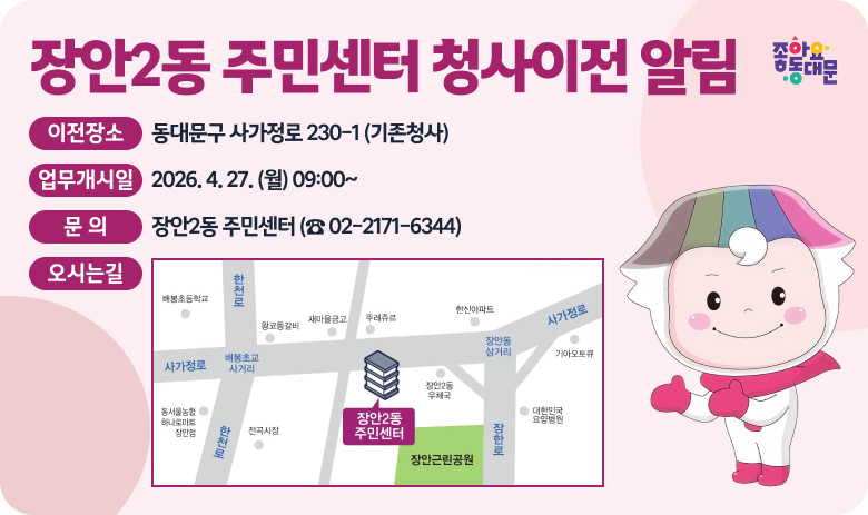 장안2동 주민센터 청사이전 알림

○ 이전장소 : 동대문구 사가정로 230-1 (기존청사)
○ 업무개시일 : 2026. 4. 27. (월) 09:00~
○ 문 의 : 장안2동 주민센터 (☎ 02-2171-6344)
○ 오시는길

"자세히보기"