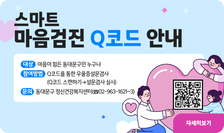 스마트 마음검진 Q코드 안내
대 상 : 마음이 힘든 동대문구민 누구나
참여방법 : Q코드를 통한 우울증설문검사(Q코드 스캔하기→설문검사 실시)
문 의 : 동대문구 정신건강복지센터(☎02-963-1621~3)
"자세히보기"