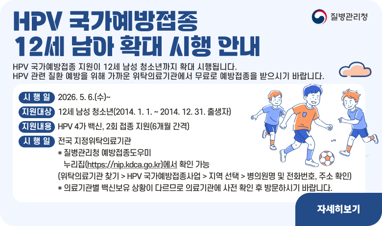HPV 국가예방접종 12세 남아 확대 시행 안내

HPV 국가예방접종 지원이 12세 남성 청소년까지 확대 시행됩니다.
HPV 관련 질환 예방을 위해 가까운 위탁의료기관에서 무료로 예방접종을 받으시기 바랍니다.

■ 시 행 일 : 2026. 5. 6.(수)~
■ 지원대상 : 12세 남성 청소년(2014. 1. 1. ~ 2014. 12. 31. 출생자)
■ 지원내용 : HPV 4가 백신, 2회 접종 지원(6개월 간격)
■ 접종기관 : 전국 지정위탁의료기관 * 질병관리청 예방접종도우미 누리집(https://nip.kdca.go.kr)에서 확인 가능
(위탁의료기관 찾기 > HPV 국가예방접종사업 > 지역 선택 > 병의원명 및 전화번호, 주소 확인) * 의료기관별 백신보유 상황이 다르므로 의료기관에 사전 확인 후 방문하시기 바랍니다.