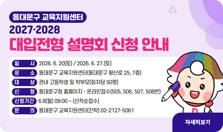 「2027·2028 대입전형 설명회」 신청 안내

- 일시 : 2026. 6. 20(토) / 2026. 6. 27.(토)
- 장소 : 동대문구 교육지원센터(동대문구 왕산로 25, 7층)
- 대상 : 관내 고등학생 및 학부모(회차당 50명)
- 신청 : 동대문구청 홈페이지 - 온라인접수(505, 506, 507, 508번)
- 신청기간 : 6.8(월) 09:00 ~ (선착순접수)
- 문의 : 동대문구 교육지원센터(진학) 02-2127-5061