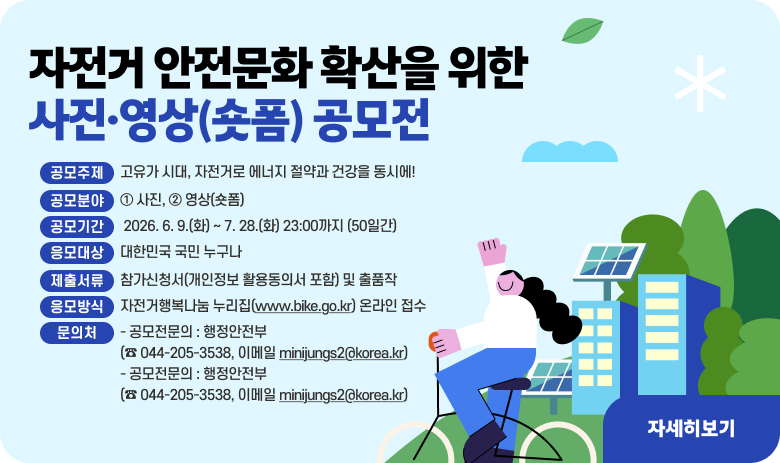「자전거 안전문화 확산을 위한 사진·영상(숏폼) 공모전」

○ 공모주제 : 고유가 시대, 자전거로 에너지 절약과 건강을 동시에!
○ 공모분야 : ① 사진, ② 영상(숏폼)
○ 공모기간 : 2026. 6. 9.(화) ~ 7. 28.(화) 23:00까지 (50일간)
○ 응모대상 : 대한민국 국민 누구나
○ 제출서류 : 참가신청서(개인정보 활용동의서 포함) 및 출품작
○ 응모방식 : 자전거행복나눔 누리집(www.bike.go.kr) 온라인 접수
○ 문의처
- 공모전문의 : 행정안전부 (☎ 044-205-3538, 이메일 minijungs2@korea.kr)
- 접수(오류접수 확인)문의 : 자전거행복나눔 (☎ 1522-8643, 이메일 sun8070vvv20@innodis.co.kr)

"자세히보기"
