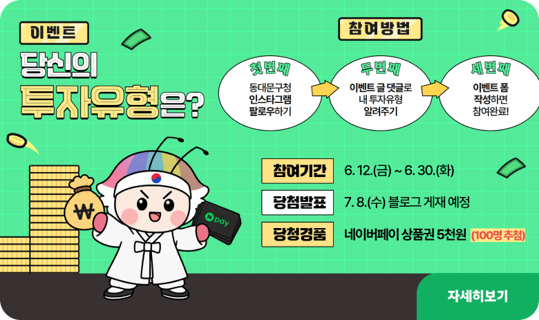 이벤트 : 당신의 투자유형은?
참여방법 : 첫번쨰 동대문구청 인스타그램 팔로우하기 -> 두번쨰 이벤트 글 댓글로 내 투자유형 알려주기 -> 세번째 이번트 폼 작성하면 참여완료
참여기간 : 6.12.(금) ~ 6.30.(화)
당첨발표 : 7.8.(수) 블로그 게재 예정
당첨경품 : 네이버페이 상품권 5천원 (100명 추첨)
자세히보기
