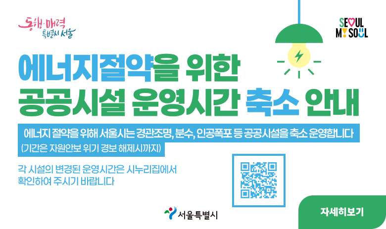 동행·매려9ㄱ 특별시 서울 SEOUL MY SOUL
에너지절약을 위한 공공시설 운영시간 축소 안내
에너지 절약을 위해서 서울시는 경관조명, 분수, 인공폭포 등 공공시설을 축소 운영합니다.
(기간은 자원안보 위기 경보 해제시까지)
각 시설의 변경된 운영시간은 시누리집에서 확인하여 주시기 바랍니다.
서울특별시