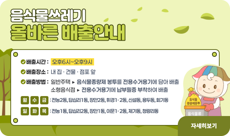 음식물쓰레기 올바른 배출안내
배출시간 : 오후6시~오후9시
배출장소 : 내 집 · 건물 · 점포 앞
배출방법 : 일반주택 ▶ 음식물종량제 봉투를 전용수거용기에 담아 배출
소형음식점 ▶ 전용수거용기에 납부필증을 부착하여 배출
월,수,금 : 전농2동, 답십리1동, 장안2동, 휘경1·2동, 신설동, 용두동, 회기동
일,화,목 : 전농1동, 답십리2동, 장안1동, 이문1·2동, 제기동, 청량리동