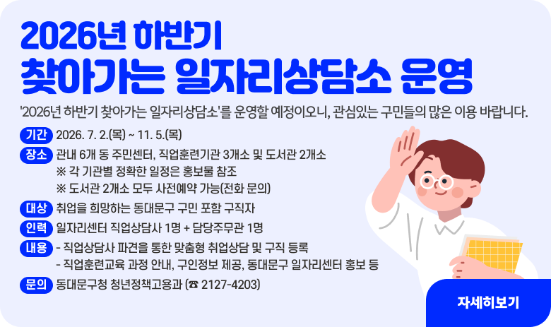 2026년 하반기 찾아가는 일자리상담소 운영

'2026년 하반기 찾아가는 일자리상담소'를 운영할 예정이오니, 관심있는 구민들의 많은 이용 바랍니다.

▣ 운영 개요
1) 기  간 : 2026. 7. 2.(목) ~ 11. 5.(목) 
    2) 장  소 : 관내 6개 동 주민센터, 직업훈련기관 3개소 및 도서관 2개소
                    ※ 각 기관별 정확한 일정은 홍보물 참조
                    ※ 도서관 2개소 모두 사전예약 가능(전화 문의)
    3) 대  상 : 취업을 희망하는 동대문구 구민 포함 구직자
    4) 인  력 : 일자리센터 직업상담사 1명 + 담당주무관 1명
    5) 내  용 
      - 직업상담사 파견을 통한 맞춤형 취업상담 및 구직 등록
      - 직업훈련교육 과정 안내, 구인정보 제공, 동대문구 일자리센터 홍보 등
    6) 문 의 : 동대문구청 청년정책고용과 (☎ 2127-4203)
"자세히보기"