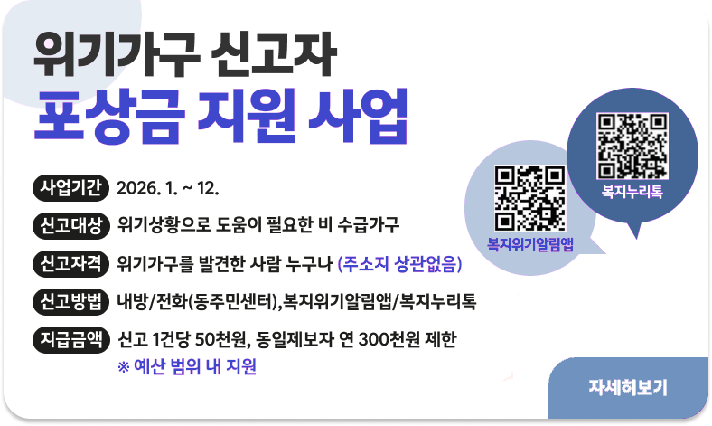 위기가구 신고자 포상금 지원 사업

ㅇ 사업기간 : 2026. 1. ~ 12.
ㅇ 신고대상 : 위기상황으로 도움이 필요한 비 수급가구
ㅇ 신고자격 : 위기가구를 발견한 사람 누구나(주소지 상관없음)
ㅇ 신고방법 : 내방/전화(동주민센터),복지위기알림앱/복지누리톡
ㅇ지급금액 : 신고 1건당 50천원, 동일제보자 연 300천원 제한
※ 예산 범위 내 지원

"자세히보기"