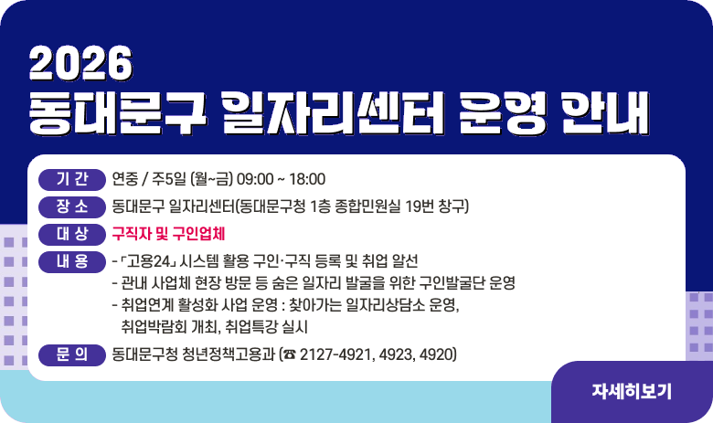 2026년 동대문구 일자리센터 운영 안내

❏  기 간 : 연중 / 주5일 (월~금) 09:00 ~ 18:00
 ❏  장 소 : 동대문구 일자리센터(동대문구청 1층 종합민원실 19번 창구)
 ❏  대 상 : 구직자 및 구인업체
 ❏  내 용 
   - ⌜고용24⌟ 시스템 활용 구인·구직 등록 및 취업 알선
   - 관내 사업체 현장 방문 등 숨은 일자리 발굴을 위한 구인발굴단 운영
   - 취업연계 활성화 사업 운영 : 찾아가는 일자리상담소 운영, 취업박람회 개최, 취업특강 실시
 ❏ 문 의 : 동대문구청 청년정책고용과 (☎ 2127-4921, 4923, 4920)
"자세히보기"