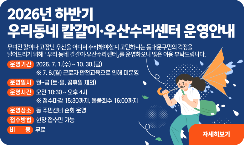 2026년 하반기 우리동네 칼갈이·우산수리센터 운영안내

무뎌진 칼이나 고장난 우산을 어디서 수리해야할지 고민하시는 동대문구민의 걱정을 덜어드리기 위해 「우리 동네 칼갈이·우산수리센터」를 운영하오니 많은 이용 부탁드립니다.

1. 운영기간 : 2026. 7. 1.(수) ~ 10. 30.(금) ※ 7. 6.(월) 근로자 안전교육으로 인해 미운영
2. 운영일시 : 월~금 (토·일, 공휴일 제외)
3. 운영시간 : 오전 10:30 ~ 오후 4시 ※ 접수마감 15:30까지, 물품회수 16:00까지
4. 운영장소 : 동 주민센터 순회 운영
5. 접수방법 : 현장 접수만 가능
6 비 용 : 무료
"자세히보기"