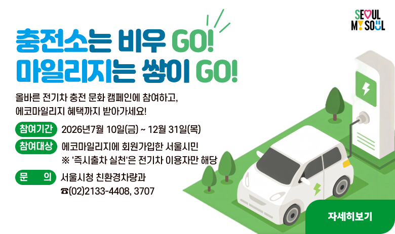 전기차 충전배려 문화조성 캠페인
충전소는 비우 GO!
마일리지는 쌓이 GO!

올바른 전기차 충전 문화 캠페인에 참여하고, 에코마일리지 혜택까지 받아가세요!

- 참여기간 : 2026년7월 10일(금) ~ 12월 31일(목)
- 참여대상 : 에코마일리지에 회원가입한 서울시민
※ '즉시출차 실천'은 전기차 이용자만 해당
- 문의 : 서울시청 친환경차량과 ☎(02)2133-4408, 3707

"자세히보기"