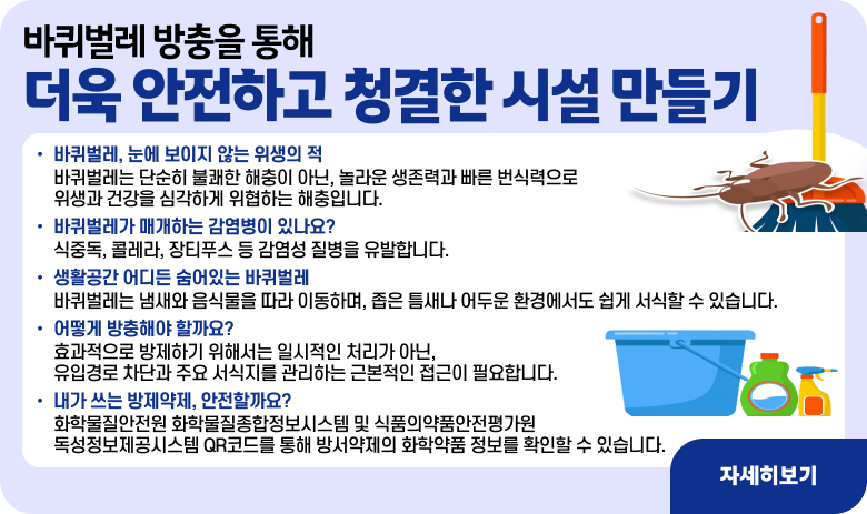 바퀴벌레 방충을 통해 더욱 안전하고 청결한 시설 만들기

○ 바퀴벌레, 눈에 보이지 않는 위생의 적
- 바퀴벌레는 단순히 불쾌한 해충이 아닌, 놀라운 생존력과 빠른 번식력으로 위생과 건강을 심각하게 위협하는 해충입니다.
○ 바퀴벌레가 매개하는 감염병이 있나요?
- 식중독, 콜레라, 장티푸스 등 감염성 질병을 유발합니다.
○ 생활공간 어디든 숨어있는 바퀴벌레
- 바퀴벌레는 냄새와 음식물을 따라 이동하며, 좁은 틈새나 어두운 환경에서도 쉽게 서식할 수 있습니다.
○ 어떻게 방충해야 할까요?
- 효과적으로 방제하기 위해서는 일시적인 처리가 아닌, 유입경로 차단과 주요 서식지를 관리하는 근본적인 접근이 필요합니다.
○ 내가 쓰는 방제약제, 안전할까요?
- 화학물질안전원 화학물질종합정보시스템 및 식품의약품안전평가원 독성정보제공시스템 QR코드를 통해 방서약제의 화학약품 정보를 확인할 수 있습니다.

"자세히보기"