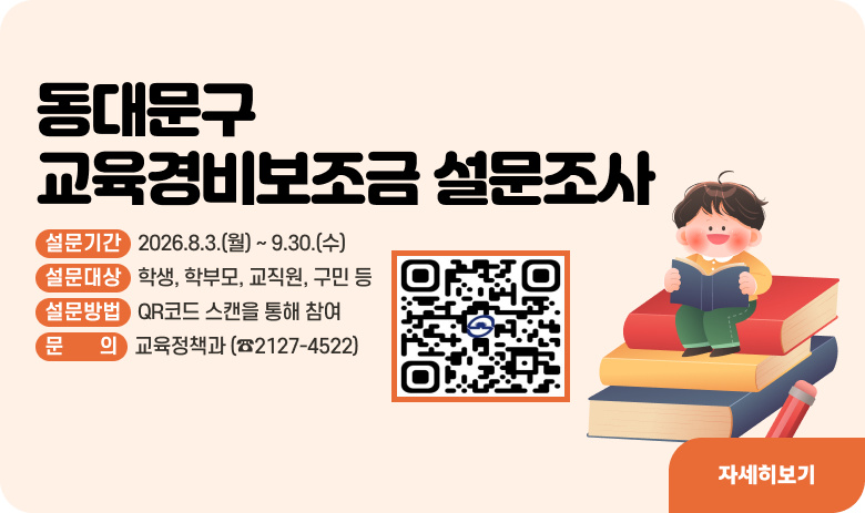동대문구 교육경비보조금 설문조사
상세안내
설문기간 : 2026.8.3.(월) ~ 9.30.(수)
설문대상 : 학생, 학부모, 교직원, 구민 등
설문방법 : 상단 QRㅋ토드 스캔을 통해 참여
문의 : 교육정책과 (☎2127-4522)
자세히보기