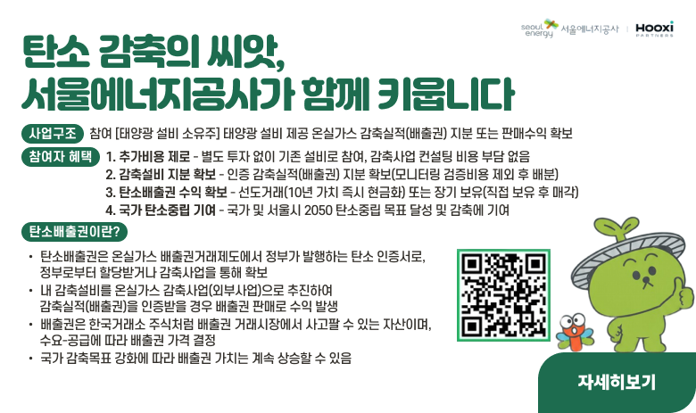 탄소 감축의 씨앗, 서울에너지공사가 함께 키웁니다.
이미 설치된 자가소비 태양광 설비로 에너지모아 감축 공모사업에 참여하세요
함께 줄인 탄소가 당신의 수익이 됩니다.
신청페이지 바로가기 - Seoulenergy-moa.com
기존 태양광 설비로, 추가 비용 없이, 탄소배출권 수익 확보
서울에너지공사와 ㈜후시파트너스가 감축사업 승인에서 감축실적 인증까지 실무를 전담하여 배출권을 확보합니다.
사업구조
참여 [태양광 설비 소유주] 태양광 설비 제공 온실가스 감축실적(배출권) 지분 또는 판매수익 확보
↔ 공모 모집·신청 [주관] 서울에너지공사 사업 공모 총괄 홍보 및 소유주 모집 ↔ 협약 [실무] ㈜후시파트너스 사업계획서 작성·승인 감축실적 검·인증 실무 ↔ 태양광 설비 소유주와 개별 계약
참여자 혜택
1. 추가비용 제로 - 별도 투자 없이 기존 설비로 참여, 감축사업 컨설팅 비용 부담 없음
2. 감축설비 지분 확보 - 인즹 감축실적(배출권) 지분 확보(모니터링 검증비용 제외 후 배분)
3. 탄소배출권 수익 확보 - 선도거래(10년 가치 즉시 현금화) 또는 장기 보유(직접 보유 후 매각)
4. 국가 탄소중립 기여 -= 국가 및 서울시 2050 탄소중립 목표 달성 및 감축에 기여
탄소배출권이란?
ο탄소배출권은 온실가스 배출권거래제도에서 정부가 발행하는 탄소 인증서로, 정부로부터 할당받거나 감축사업을 통해 확보
ο내 감축설비를 온실가스 감축사업(외부사업)으로 추진하여 감축실적(배출권)을 인증받을 경우 배출권 판매로 수익 발생
ο배출권은 한국거래소 주식처럼 배출권 거래시장에서 사고팔 수 있는 자산이며, 수요-공급에 따라 배출권 가격 결정
ο국가 감축목표 강화에 따라 배출권 가치는 계속 상승할 수 있음
1. 내 감축설비 → 2. 감축실적 → 3. 배출권(KAU) → 4. 현금 수익
예상 배출권 수익 (100kW 기준 예시)
설비용량 : 100kW
연간 감축실적(배출권) : 60톤/년
모니터링 검증비용(25%) : -15톤/년
총 감축실적(배출권) : 450톤/10년
소유주 지분(50%) : 225톤/10년
일괄 선도거래 (톤당 20천원 기준) : 약 450만 원
장기 보유 시 : 시세에 따름
▶예상 수익 추정가로, 선도거래 기준가 등 변동 가능
자세히보기