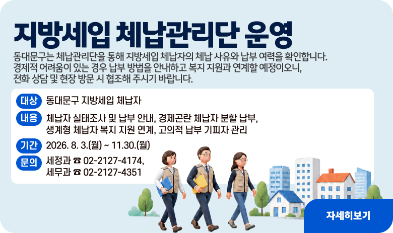 지방세입 체납관리단 운영


동대문구는 체납관리단을 통해 지방세입 체납자의 체납 사유와 납부 여력을 확인합니다. 경제적 어려움이 있는 경우 납부 방법을 안내하고 복지 지원과 연계할 예정이오니, 전화 상담 및 현장 방문 시 협조해 주시기 바랍니다.

❍ 대상 : 동대문구 지방세입 체납자     
❍ 내용 : 체납자 실태조사 및 납부 안내, 경제곤란 체납자 분할 납부, 생계형 체납자 복지 지원 연계, 고의적 납부 기피자  관리             
❍ 기간 : 2026. 8. 3.(월) ∼ 11.30.(월)
❍ 문의 : 세정과 ☎ 02-2127-4174, 세무과 ☎ 02-2127-4351
자세히보기