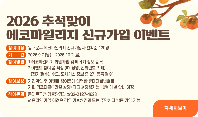 2026 추석맞이 에코마일리지 신규가입 이벤트
참여대상 : 동대문구 에코마일리지 신규가입자 선착순 120명
기간 : 2026.9.7.(월) ~ 2026.10.2.(금)
참여방법 : 1.에코마일리지 회원가입 및 에너지 정보 등록
2.이벤트 참여 폼 작성 (ID, 성명, 전화번호 기재)
(전기(필수), 수도, 도시가스 정보 중 2개 등록 필수)
참여보상 : 가입확인 후 이벤트 참여 폼에 입력한 휴대전화번호로 커피 기프티콘(1만원 상당) 지급 ※당첨자는 10월 개별 안내 예정
참여문의 : 동대문구청 기후환경과 ☎02-2127-4628 ※온라인 가입 어려운 경우 기후환경과 또는 주민센터 방문 가입 가능
자세히보기