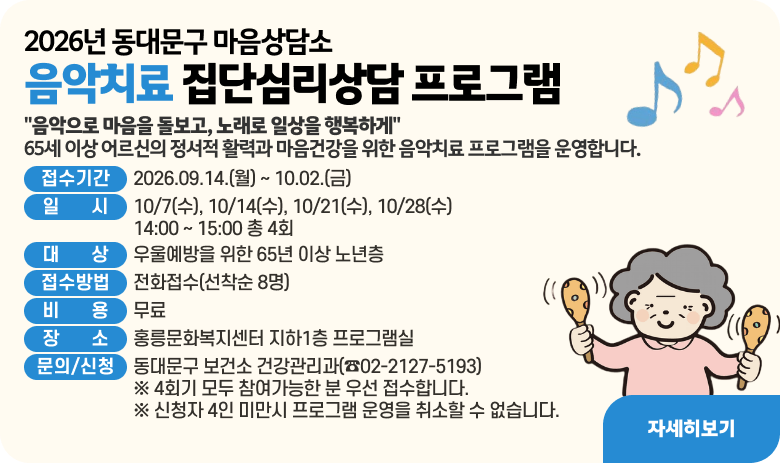 2026년 동대문구 마음상담소
음악치료 집단심리상담 프로그램
"음악으로 마음을 돌보고, 노래로 일상을 행복하게"
65세 이상 어르신의 정서적 활력과 마음건강을 위한 음악치료 프로그램을 운영합니다.
접수기간 : 2026.09.14.(월) ~ 10.02.(금)
일시 : 10/7(수), 10/14(수), 10/21(수), 10/28(수)
14:00 ~ 15:00 총 4회
대상 : 우울예방을 위한 65년 이상 노년층
접수방법 : 전화접수(선착순 8명)
비용 : 무료
장소 : 홍릉문화복지센터 지하1층 프로그램실
문의/신청 : 동대문구 보건소 건강관리과(☎02-2127-5193)
※ 4회기 모두 참여가능한 분 우선 접수합니다.
※ 신청자 4인 미만시 프로그램 운영을 취소할 수 없습니다.
자세히보기