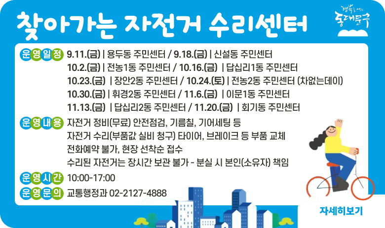2026년 하반기 찾아가는 자전거 수리센터
운영일정 | 날짜  | 장소(1층 앞마당)  | 날짜  | 장소(1층 앞마당)  | | 9.11.(금) | 용두동 주민센터 | 10.24.(토) | 전농2동 주민센터 (차없는데이)  | | 9.18.(금) | 신설동 주민센터 | 10.30.(금) | 휘경2동 주민센터 | | 10.2.(금) | 전농1동 주민센터 | 11.6.(금)  | 이문1동 주민센터  | | 10.16.(금)  | 답십리1동 주민센터  | 11.13.(금)  | 답십리2동 주민센터  | | 10.23.(금)  | 장안2동 주민센터  | 11.20.(금)  | 회기동 주민센터  |
운영내용
자전거 정비(무료) 안전점검, 기름칠, 기어세팅 등
자전거 수리(부품값 실비 청구) 타이어, 브레이크 등 부품 교체
전화예약 불가, 현장 선착순 접수
수리된 자전거는 장시간 보관 불가 - 분실 시 본인(소유자) 책임
운영시간 10:00-17:00
운영문의 교통행정과 02-2127-4888