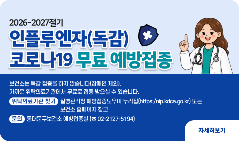 2026-2027절기
인플루엔자(독감)
코로나19 무료 예방접종
인플루엔자(독감) 대상별, 연령대별 순차적 접종 시작!
■ 보건소는 독감 접종을 하지 않습니다(장애인 제외). 가까운 위탁의료기관에서 무료로 접종 받으실 수 있습니다.
■ 위탁의료기관 찾기 : 질병관리청 예방접종도우미 누리집(https:/nip.kdca.go.kr) 또는 보건소 홈페이지 참고
문의 | 동대문구보건소 예방접종실 (☎ 02-2127-5194)
"자세히보기"