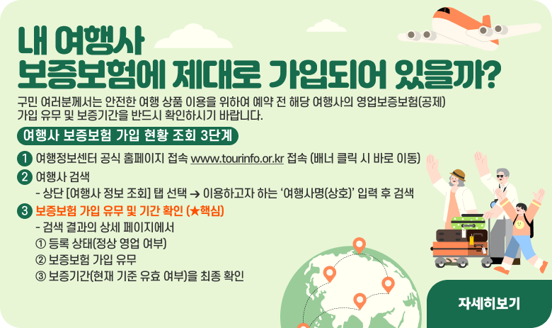 내 여행사,* *보증보험에 제대로 가입되어 있을까*?*

—* *여행사 인허가 정보 및 영업보증보험 가입 현황 조회 안내 *—*

구민 여러분께서는 안전한 여행 상품 이용을 위하여 예약 전 해당 여행사의 영업보증보험(**공제)* *가입 유무 및 보증기간을 반드시 확인하시기 바랍니다*.*

[여행사 보증보험 가입 현황 조회 3단계]

여행정보센터 공식 홈페이지 접속 www.tourinfo.or.kr 접속 (배너 클릭 시 바로 이동)
여행사 검색
- 상단 [여행사 정보 조회] 탭 선택 ➔ 이용하고자 하는 ‘여행사명(상호)’ 입력 후 검색

보증보험 가입 유무 및 기간 확인 (★핵심)
- 검색 결과의 상세 페이지에서 ① 등록 상태(정상 영업 여부), ② 보증보험 가입 유무, ③ 보증기간(현재 기준 유효 여부)을 최종 확인