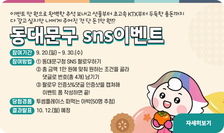 #이벤트 만 원으로 완벽한 추석 보내고 선물까지🍏
초고속 KTX부터 두둑한 용돈까지,
다 갖고 싶지만 나에게 주어진 건 단 돈 1만 원⁉️

디디미가 준비한 게임판을 보고
내가 원하는 조건을 신중하게 골라보세요🤔

귀성길/출근/용돈/몸무게 각 줄에서 하나씩
총 4개를 골라 번호를 댓글로 남겨주면
연휴 끝 달달한 케이크가 도착할지도..🍰

🎂 참여기간
9. 20.(일) ~ 9. 30.(수)

🎂 참여방법
① 동대문구청 SNS 팔로우하기
② 총 금액 1만 원에 맞춰 원하는 조건을 골라 댓글로 번호(총 4개) 남기기
③ 팔로우 인증샷&댓글 인증샷을 캡쳐해 이벤트 폼 작성하면 끝!

🎂 당첨경품
투썸플레이스 떠먹는 아박(50명 추첨)

🎂 결과발표
10. 12.(월) 예정