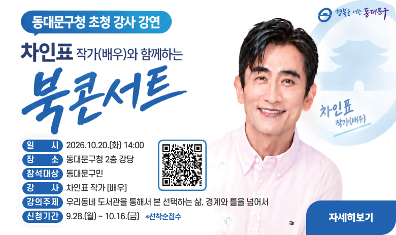 동대문구청 초청 강사 강연
차인표 작가(배우)와 함께하는 북콘서트
일시 : 2026.10.20.(화) 14:00
장소 : 동대문구청 2층 강당
참석대상 : 동대문구민
강사 : 차인표 작가[배우]
강의주제 : 우리동네 도서관을 통해서 본 선택하는 삶, 경계와 틀을 넘어서
신청기간 : 9.28.(월) ~ 10.16.(금) *선착순 접수
자세히보기