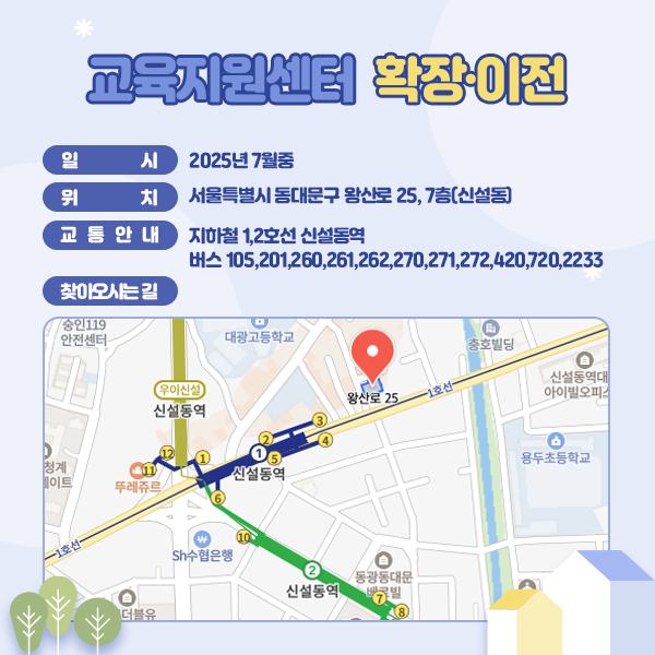 교육지원센터 확장·이전 일시:2025년 7월중 / 위치:서울특별시 동대문구 왕산로 25, 7층(신설동) / 찾아오시는 길:위와 같이 위치도 첨부 / 교통안내:지하철 1,2호선 신설동역 버스 105, 201, 260, 261, 262, 270, 271, 272, 420, 720, 2233
