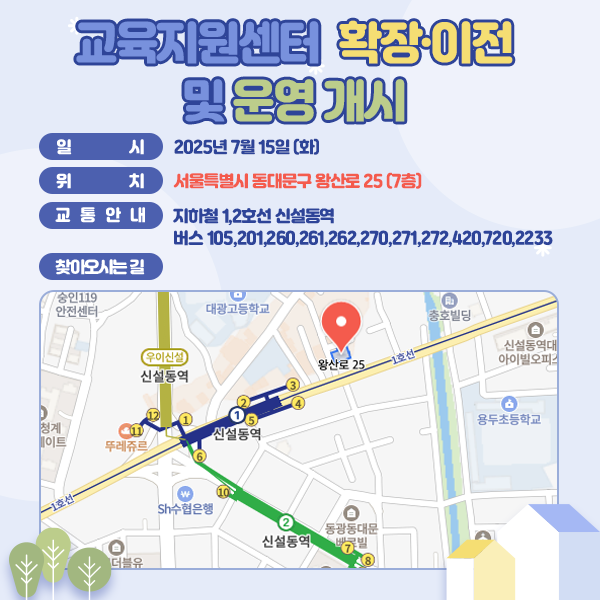 교육지원센터 확장·이전 및 운영 개시 일시:2025년 7월 15일(화) / 위치:서울특별시 동대문구 왕산로 25 (7층) / 교통안내:지하철 [1,2호선 신설동역] 버스 [105, 201, 260, 261, 262, 270, 271, 272, 420, 720, 2233] / 찾아오시는 길:위와 같이 위치도 첨부