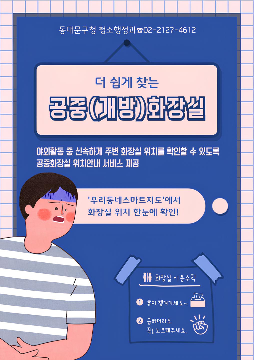 동대문구청 청소행정과 ☎02-2127-4612 더 쉽게 찾는 공중(개방)화장실 야외활동 중 신속하게 주변 화장실 위치를 확인할 수 있도록 공중화장실 위치 안내 서비스 제공 '우리동네스마트지도'에서 화장실 위치 한눈에 확인! 화장실 이용수칙 ① 휴지 챙겨가세요 ② 급하더라도 꼭! 노크해주세요.