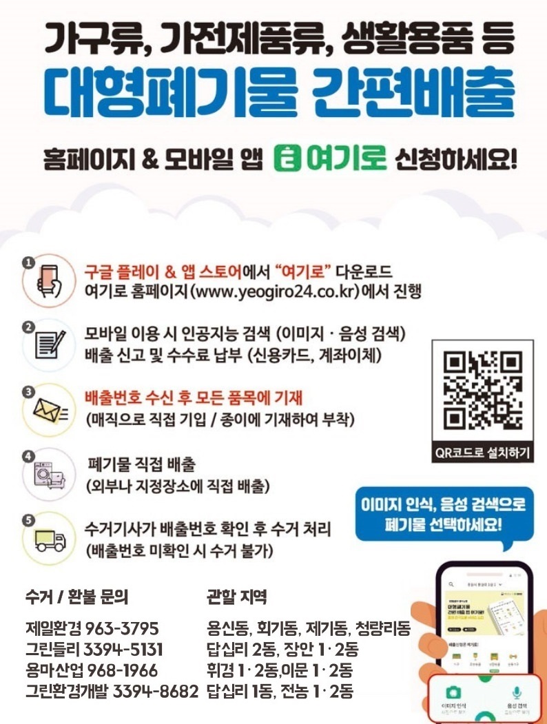 가구류, 가전제품류, 생활용품 등 대형폐기물 간편배출 / 홈페이지, 모바일 앱 [여기로] 신청하세요! / 1. 구글 플레이 또는 앱 스토어에서 [여기로] 다운로드 여기로 홈페이지(www.yeogiro24.co.kr)에서 진행 2. 모바일 이용 시 인공지능 검색 (이미지·음성 검색) 배출 신고 및 수수료 납부 (신용카드, 계좌이체) 3. 배출번호 수신 후 모든 품목에 기재(매직으로 직접 기입, 종이에 기재하여 부착) 4. 폐기물 직접 배출(외부나 지정장소에 직접 배출) 5. 수거기사가 배출번호 확인 후 수거 처리(배출번호 미확인 시 수거 불가) / 수거-환불 문의 및 관할 지역 ·제일환경(02-963-3795) : 용신동, 전농1동, 제기동, 청량리동, 회기동 ·동양용역(02-2242-0807) : 휘경1동, 휘경2동, 이문1동, 이문2동, 전농2동 ·용마산업(02-968-1966) : 답십리1동, 답십리2동, 장안1동, 장안2동