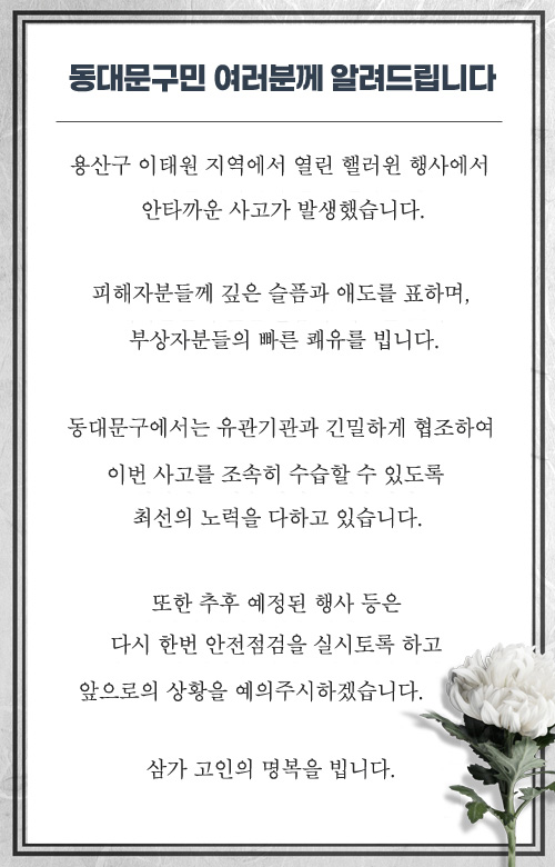 용산구 이태원 지역에서 열린 핼러윈 행사에서 안타까운 사고가 발생했습니다. 피해자분들께 깊은 슬픔과 애도를 표하며, 부상자분들의 빠른 쾌유를 빕니다. 동대문구에서는 유관기관과 긴밀하게 협조하여 이번 사고를 조속히 수습할 수 있도록 최선의 노력을 다하고 있습니다. 또한 추후 예정된 행사 등은 다시 한번 안전점검을 실시토록 하고 앞으로의 상황을 예의주시하겠습니다. 삼가 고인의 명복을 빕니다. 