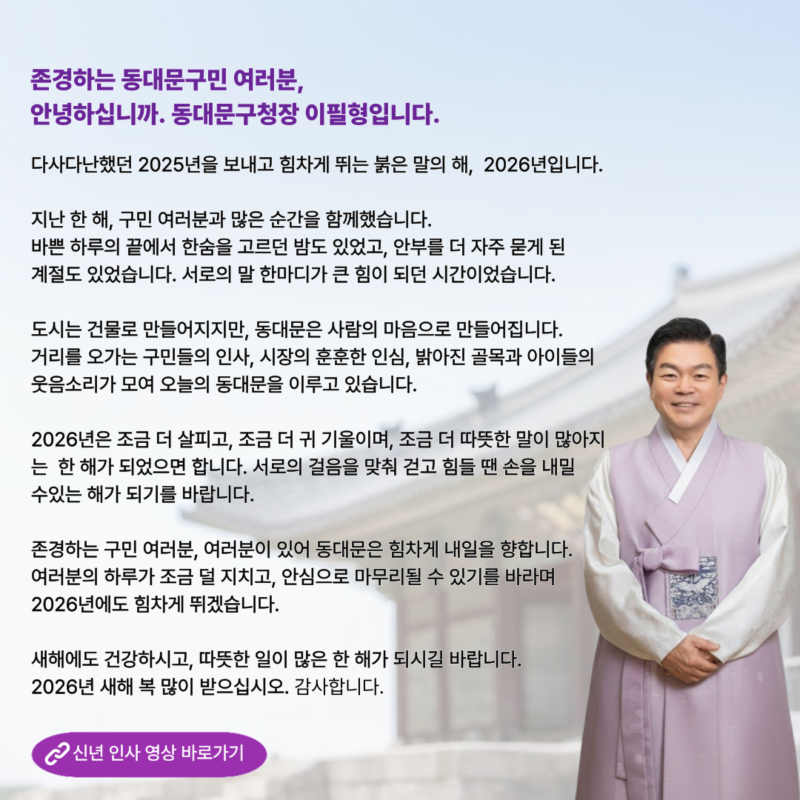 존경하는 동대문구민 여러분, 안녕하십니까. 동대문구청장 이필형입니다. 다사다난했던 2025년을 보내고 힘차게 뛰는 붉은 말의 해, 2026년입니다. 지난 한 해, 구민 여러분과 많은 순간을 함께했습니다. 바쁜 하루의 끝에서 한숨을 고르던 밤도 있었고, 안부를 더 자주 묻게 된 계절도 있었습니다. 서로의 말 한마디가 큰 힘이 되던 시간이었습니다. 도시는 건물로 만들어지지만, 동대문은 사람의 마음으로 만들어집니다. 거리를 오가는 구민들의 인사, 시장의 훈훈한 인심, 밝아진 골목과 아이들의 웃음소리가 모여 오늘의 동대문을 이루고 있습니다. 2026년은 조금 더 살피고, 조금 더 귀 기울이며, 조금 더 따뜻한 말이 많아지 는 한 해가 되었으면 합니다. 서로의 걸음을 맞춰 걷고 힘들 땐 손을 내밀 수있는 해가 되기를 바랍니다. 존경하는 구민 여러분, 여러분이 있어 동대문은 힘차게 내일을 향합니다. 여러분의 하루가 조금 덜 지치고, 안심으로 마무리될 수 있기를 바라며 2026년에도 힘차게 뛰겠습니다. 새해에도 건강하시고, 따뜻한 일이 많은 한 해가 되시길 바랍니다. 2026년 새해 복 많이 받으십시오. 감사합니다.