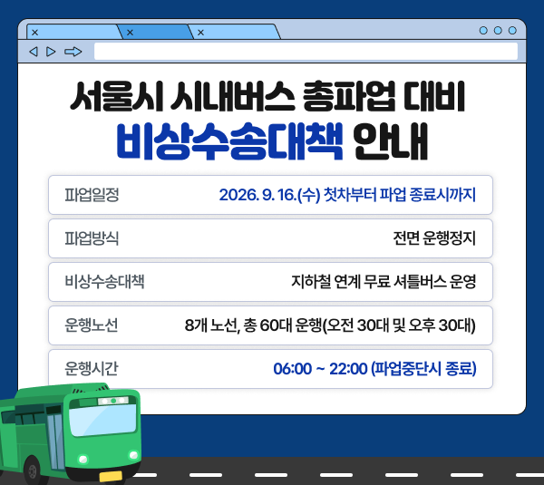 서울시 시내버스 총파업 대비 비상수송대책 안내
파업일정 : 2026.9.16.(수) 첫차부터 파업 종료시까지
파업방식 : 전면 운행정지
비상수송대책 : 지하철 연계 무료 셔틀버스 운영
운행노선 : 8개 노선, 총 60대 운영(오전 30대 및 오후 30대)
운행시간 : 06:00 ~ 22:00(파업중단시 종료)